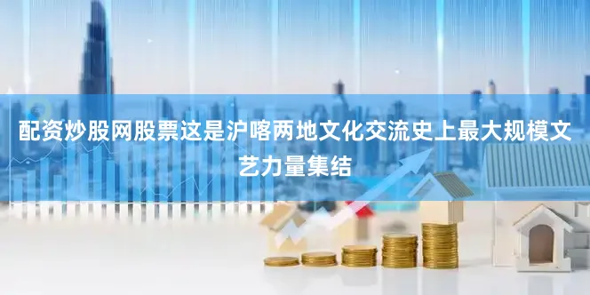 配资炒股网股票这是沪喀两地文化交流史上最大规模文艺力量集结
