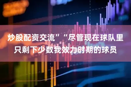 炒股配资交流”“尽管现在球队里只剩下少数我效力时期的球员