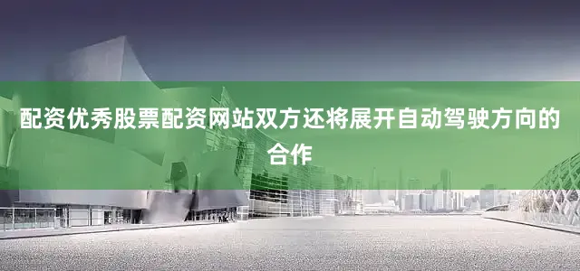 配资优秀股票配资网站双方还将展开自动驾驶方向的合作