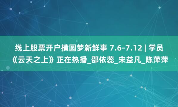 线上股票开户横圆梦新鲜事 7.6-7.12 | 学员《云天之上》正在热播_邵依蕊_宋益凡_陈萍萍