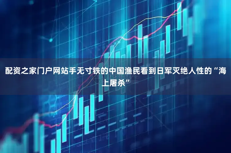 配资之家门户网站手无寸铁的中国渔民看到日军灭绝人性的“海上屠杀”