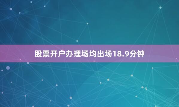股票开户办理场均出场18.9分钟