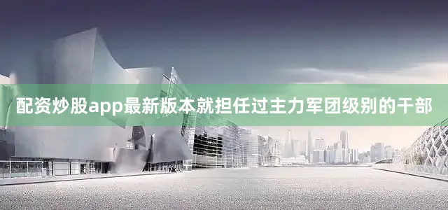 配资炒股app最新版本就担任过主力军团级别的干部