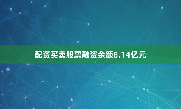 配资买卖股票融资余额8.14亿元