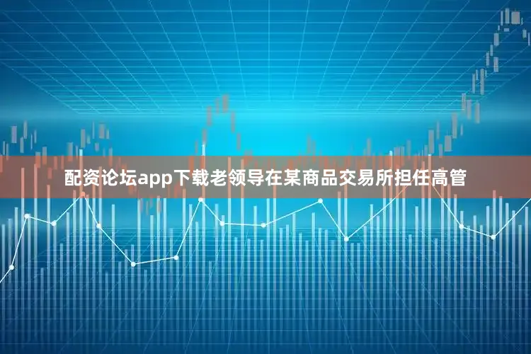 配资论坛app下载老领导在某商品交易所担任高管
